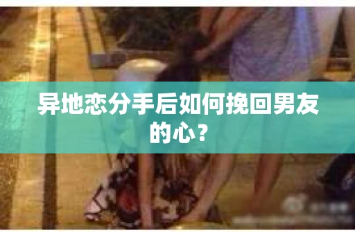 异地恋分手后如何挽回男友的心？