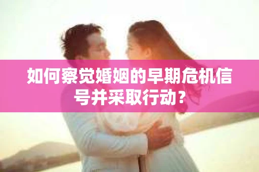 如何察觉婚姻的早期危机信号并采取行动？