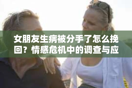 女朋友生病被分手了怎么挽回?情感危机中的调查与应对策略 女朋友生病被分手了怎么挽回?情感危机中的调查与应对策略