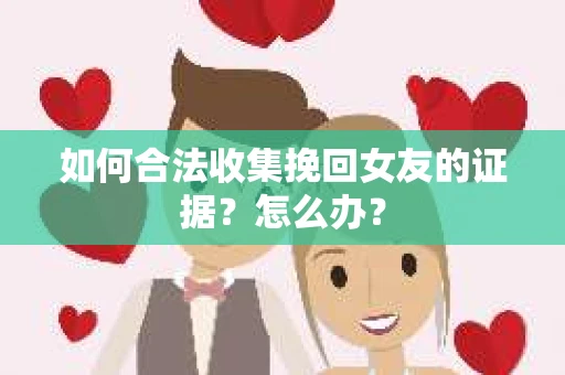 如何合法收集挽回女友的证据?怎么办? 如何合法收集挽回女友的证据?怎么办?