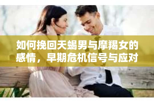 如何挽回天蝎男与摩羯女的感情,早期危机信号与应对策略 如何挽回天蝎男与摩羯女的感情,早期危机信号与应对策略