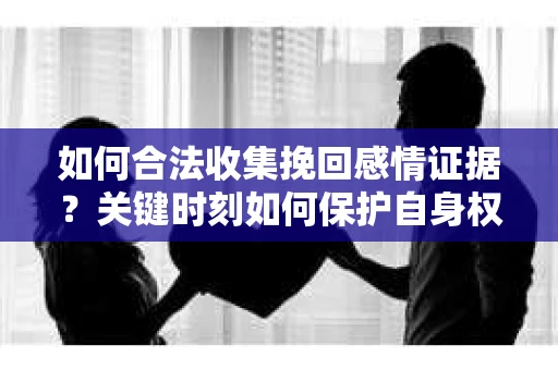 如何合法收集挽回感情证据？关键时刻如何保护自身权益？