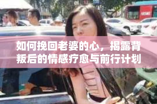 如何挽回老婆的心，揭露背叛后的情感疗愈与前行计划