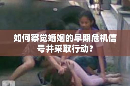 如何察觉婚姻的早期危机信号并采取行动？