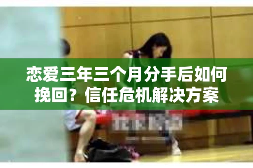 恋爱三年三个月分手后如何挽回？信任危机解决方案