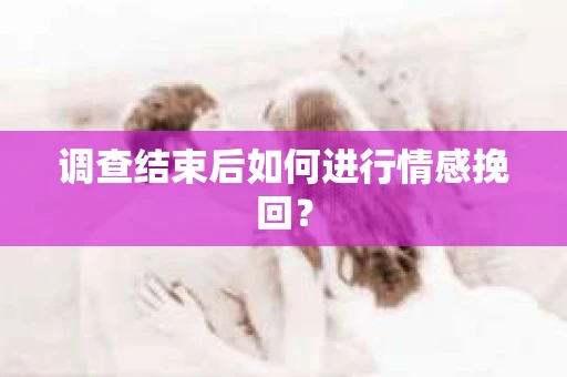 调查结束后如何进行情感挽回？