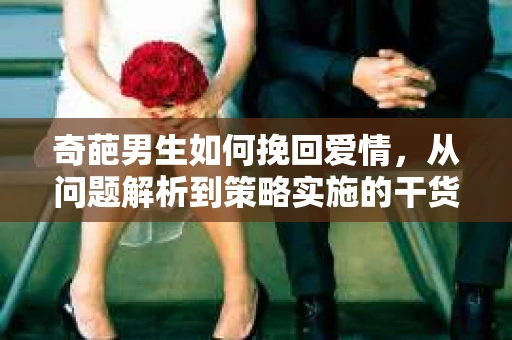 奇葩男生如何挽回爱情,从问题解析到策略实施的干货指南 奇葩男生如何挽回爱情,从问题解析到策略实施的干货指南