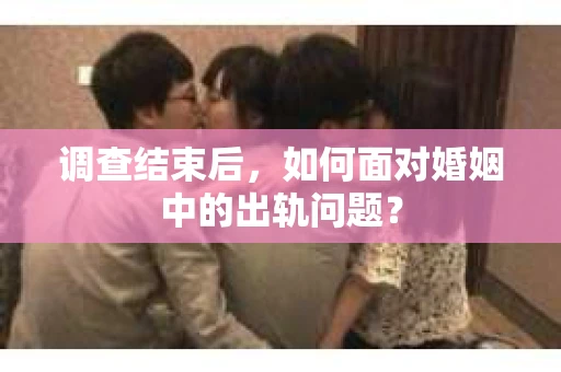 调查结束后，如何面对婚姻中的出轨问题？