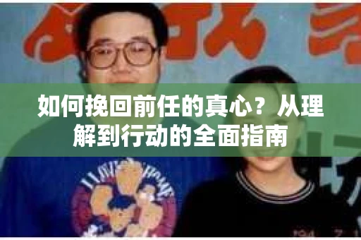 如何挽回前任的真心？从理解到行动的全面指南