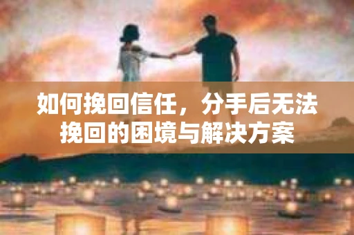 如何挽回信任，分手后无法挽回的困境与解决方案