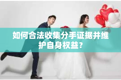 如何合法收集分手证据并维护自身权益？