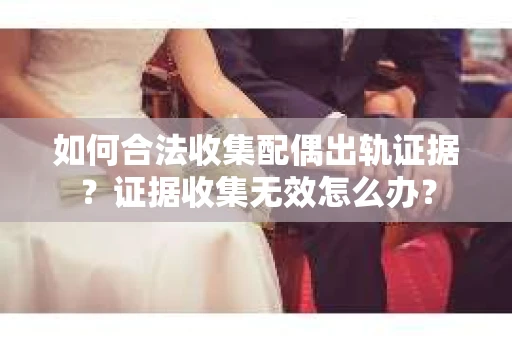 如何合法收集配偶出轨证据？证据收集无效怎么办？