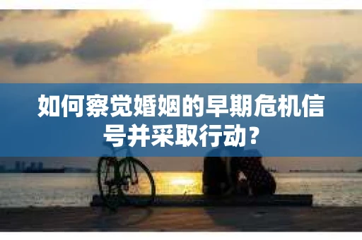 如何察觉婚姻的早期危机信号并采取行动？