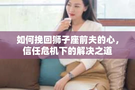 如何挽回狮子座前夫的心，信任危机下的解决之道