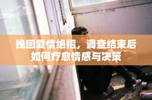 挽回爱情绝招，调查结束后如何疗愈情感与决策