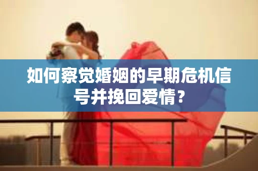 如何察觉婚姻的早期危机信号并挽回爱情？