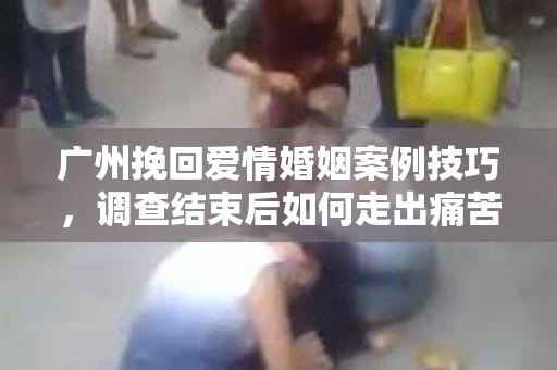 广州挽回爱情婚姻案例技巧，调查结束后如何走出痛苦并做出明智决策？