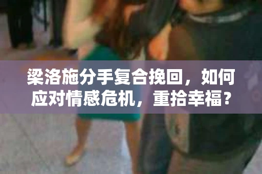 梁洛施分手复合挽回，如何应对情感危机，重拾幸福？