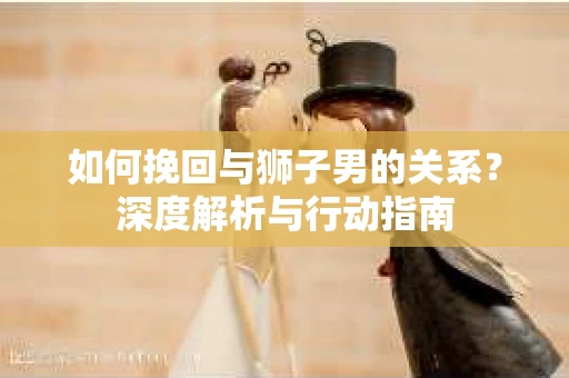 如何挽回与狮子男的关系？深度解析与行动指南
