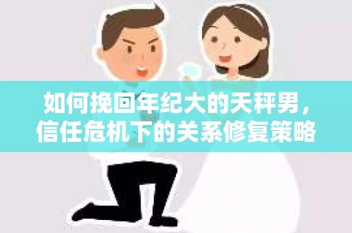 如何挽回年纪大的天秤男，信任危机下的关系修复策略