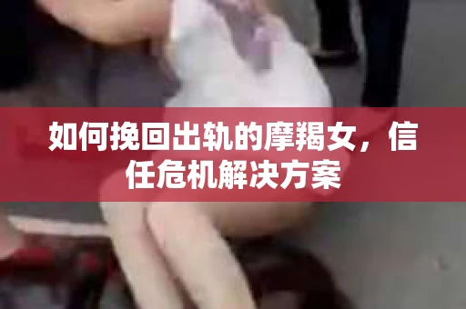 如何挽回出轨的摩羯女，信任危机解决方案
