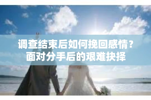 调查结束后如何挽回感情？面对分手后的艰难抉择
