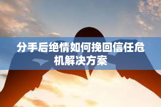 分手后绝情如何挽回信任危机解决方案