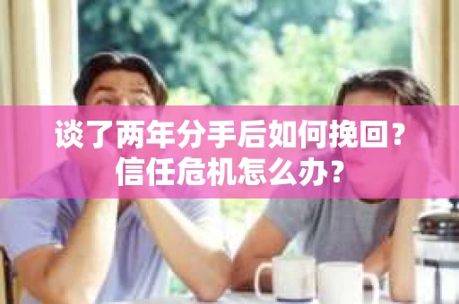 谈了两年分手后如何挽回？信任危机怎么办？