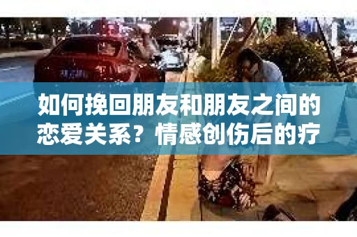 如何挽回朋友和朋友之间的恋爱关系?情感创伤后的疗愈与决策之路 如何挽回朋友和朋友之间的恋爱关系?情感创伤后的疗愈与决策之路
