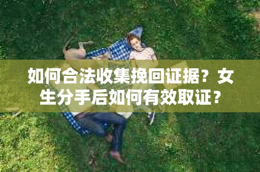 如何合法收集挽回证据?女生分手后如何有效取证? 如何合法收集挽回证据?女生分手后如何有效取证?