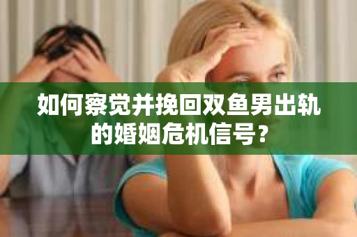 如何察觉并挽回双鱼男出轨的婚姻危机信号？