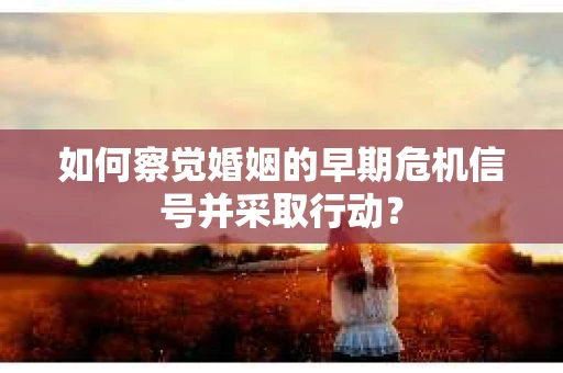 如何察觉婚姻的早期危机信号并采取行动？