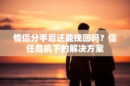 情侣分手后还能挽回吗？信任危机下的解决方案
