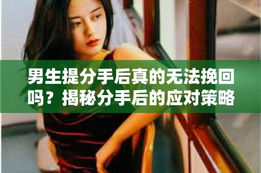 男生提分手后真的无法挽回吗？揭秘分手后的应对策略