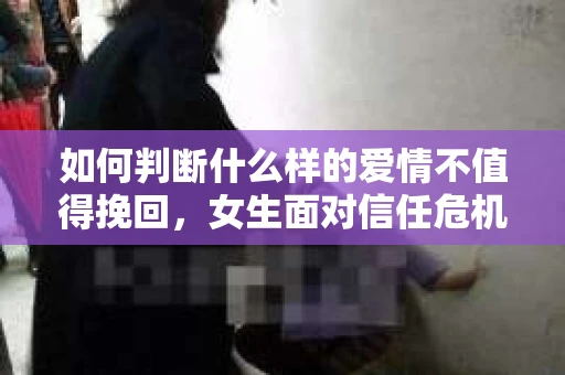 如何判断什么样的爱情不值得挽回，女生面对信任危机怎么办？