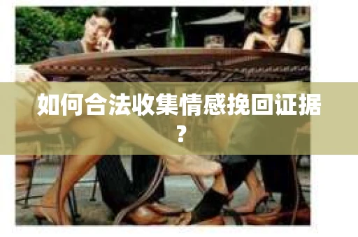 如何合法收集情感挽回证据？