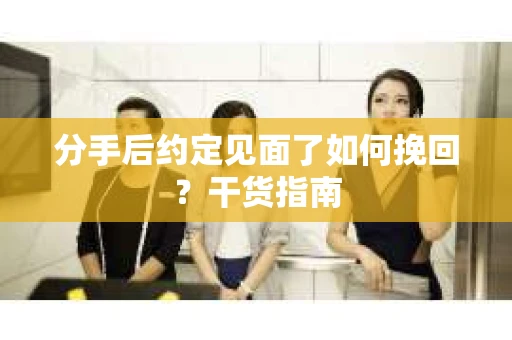 分手后约定见面了如何挽回？干货指南