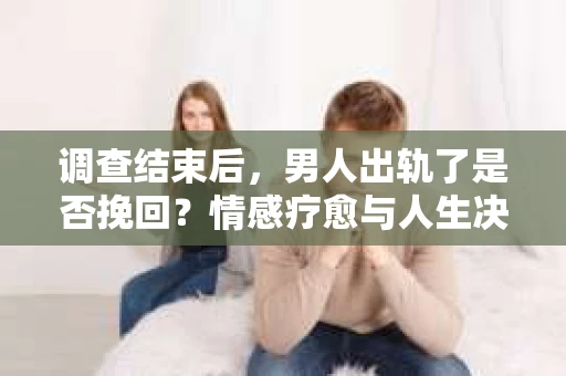 调查结束后，男人出轨了是否挽回？情感疗愈与人生决策的干货指南