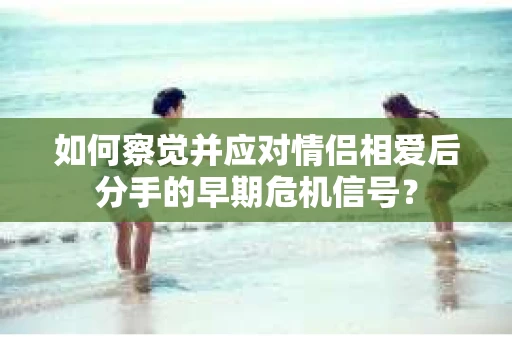 如何察觉并应对情侣相爱后分手的早期危机信号？