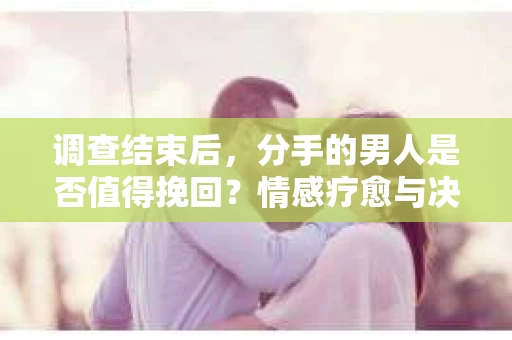 调查结束后，分手的男人是否值得挽回？情感疗愈与决策之路