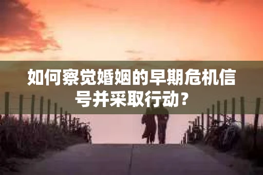 如何察觉婚姻的早期危机信号并采取行动？