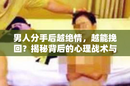 男人分手后越绝情，越能挽回？揭秘背后的心理战术与实际操作