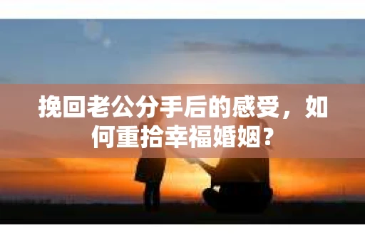 挽回老公分手后的感受，如何重拾幸福婚姻？
