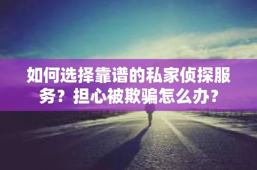 如何选择靠谱的私家侦探服务？担心被欺骗怎么办？