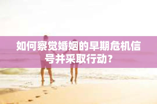 如何察觉婚姻的早期危机信号并采取行动？