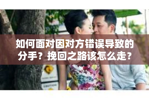 如何面对因对方错误导致的分手？挽回之路该怎么走？