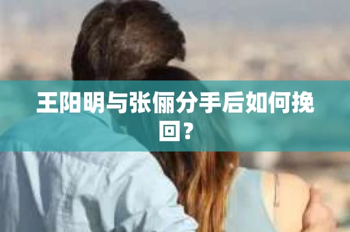 王阳明与张俪分手后如何挽回？
