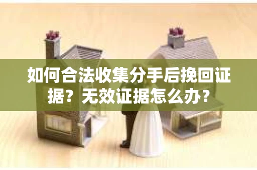 如何合法收集分手后挽回证据？无效证据怎么办？