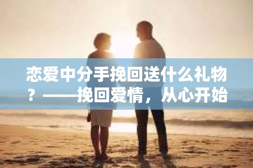 恋爱中分手挽回送什么礼物?——挽回爱情,从心开始 恋爱中分手挽回送什么礼物?——挽回爱情,从心开始