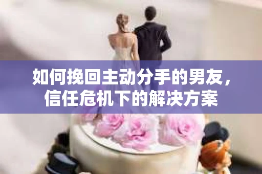 如何挽回主动分手的男友，信任危机下的解决方案